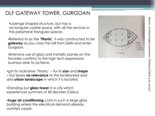 •Referred to as the ‘Titanic’, it was constructed to be
gateway as you cross the toll from Delhi and enter
Gurgaon.
•got its nickname ‘Titanic’ – for its size and shape
– but bears no relevance to the landlocked and
arid urban landscape in which it is located.
•Standing out glass tower in a city which
experiences summers of 40 decrees Celsius.
•huge air conditioning costs in such a large glass
building where the electrical demand already
outstrips supply.
•Extensive use of glass and metallic panels on the
facades confirms to the high tech expressions
business seek to achieve.
DLF GATEWAY TOWER, GURGOAN
•Lozenge shaped structure, but has a
rectangular usable space, with all the services in
the peripheral triangular spaces.
Source:architecthafeezcontractor.[Online][Cited:427,2014.]
 