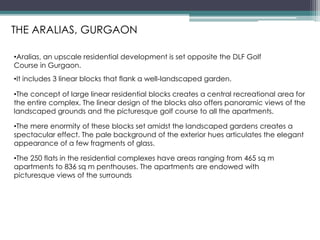 •It includes 3 linear blocks that flank a well-landscaped garden.
•The concept of large linear residential blocks creates a central recreational area for
the entire complex. The linear design of the blocks also offers panoramic views of the
landscaped grounds and the picturesque golf course to all the apartments.
•Aralias, an upscale residential development is set opposite the DLF Golf
Course in Gurgaon.
•The mere enormity of these blocks set amidst the landscaped gardens creates a
spectacular effect. The pale background of the exterior hues articulates the elegant
appearance of a few fragments of glass.
•The 250 flats in the residential complexes have areas ranging from 465 sq m
apartments to 836 sq m penthouses. The apartments are endowed with
picturesque views of the surrounds
THE ARALIAS, GURGAON
 