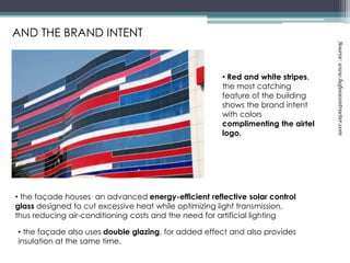 AND THE BRAND INTENT
• the façade houses an advanced energy-efficient reflective solar control
glass designed to cut excessive heat while optimizing light transmission,
thus reducing air-conditioning costs and the need for artificial lighting
• Red and white stripes,
the most catching
feature of the building
shows the brand intent
with colors
complimenting the airtel
logo.
• the façade also uses double glazing, for added effect and also provides
insulation at the same time.
Source:www.hafeezcontracter.com
 