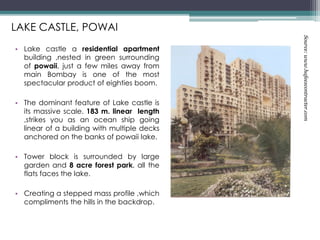• Lake castle a residential apartment
building ,nested in green surrounding
of powaii, just a few miles away from
main Bombay is one of the most
spectacular product of eighties boom.
• The dominant feature of Lake castle is
its massive scale. 183 m. linear length
,strikes you as an ocean ship going
linear of a building with multiple decks
anchored on the banks of powaii lake.
• Tower block is surrounded by large
garden and 8 acre forest park, all the
flats faces the lake.
• Creating a stepped mass profile ,which
compliments the hills in the backdrop.
LAKE CASTLE, POWAI
Source:www.hafeezcontracter.com
 