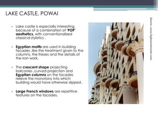 • Lake castle is especially interesting
because of a combination of ‘POP’
aesthetics, with conventionalized
classical stylistics .
• Egyptian motifs are used in building
facades ,like the treatment given to the
columns, the friezes and the details of
the iron work.
• The crescent shape projecting
balconies ,curved projection and
Egyptian columns on the facades
relieve the monotony into which
building would have otherwise slipped .
• Large French windows are repetitive
features on the facades.
LAKE CASTLE, POWAI
Source:www.hafeezcontracter.com
 