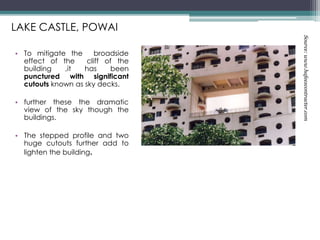 • To mitigate the broadside
effect of the cliff of the
building ,it has been
punctured with significant
cutouts known as sky decks.
• further these the dramatic
view of the sky though the
buildings.
• The stepped profile and two
huge cutouts further add to
lighten the building.
LAKE CASTLE, POWAI
Source:www.hafeezcontracter.com
 