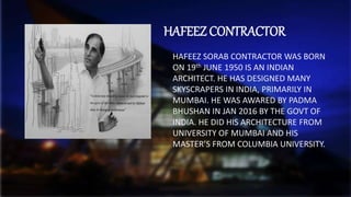 HAFEEZ CONTRACTOR
HAFEEZ SORAB CONTRACTOR WAS BORN
ON 19th JUNE 1950 IS AN INDIAN
ARCHITECT. HE HAS DESIGNED MANY
SKYSCRAPERS IN INDIA, PRIMARILY IN
MUMBAI. HE WAS AWARED BY PADMA
BHUSHAN IN JAN 2016 BY THE GOVT OF
INDIA. HE DID HIS ARCHITECTURE FROM
UNIVERSITY OF MUMBAI AND HIS
MASTER’S FROM COLUMBIA UNIVERSITY.
 