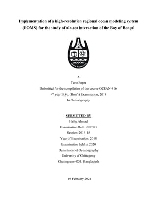 Implementation of a high-resolution regional ocean modeling system
(ROMS) for the study of air-sea interaction of the Bay of Bengal
A
Term Paper
Submitted for the compilation of the course OCEAN-416
4th
year B.Sc. (Hon’s) Examination, 2018
In Oceanography
SUBMITTED BY
Hafez Ahmad
Examination Roll: 15207021
Session: 2014-15
Year of Examination: 2018
Examination held in 2020
Department of Oceanography
University of Chittagong
Chattogram-4331, Bangladesh
16 February 2021
 
