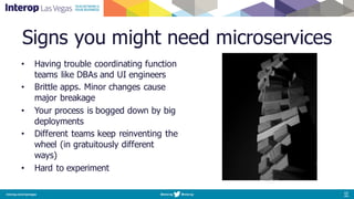 Signs you might need microservices
• Having trouble coordinating function
teams like DBAs and UI engineers
• Brittle apps. Minor changes cause
major breakage
• Your process is bogged down by big
deployments
• Different teams keep reinventing the
wheel (in gratuitously different
ways)
• Hard to experiment
 