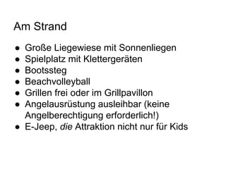 Am Strand
● Große Liegewiese mit Sonnenliegen
● Spielplatz mit Klettergeräten
● Bootssteg
● Beachvolleyball
● Grillen frei oder im Grillpavillon
● Angelausrüstung ausleihbar (keine
Angelberechtigung erforderlich!)
● E-Jeep, die Attraktion nicht nur für Kids
 