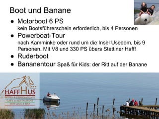 Boot und Banane
● Motorboot 6 PS
kein Bootsführerschein erforderlich, bis 4 Personen
● Powerboat-Tour
nach Kamminke oder rund um die Insel Usedom, bis 9
Personen. Mit V8 und 330 PS übers Stettiner Haff!
● Ruderboot
● Bananentour Spaß für Kids: der Ritt auf der Banane
 
