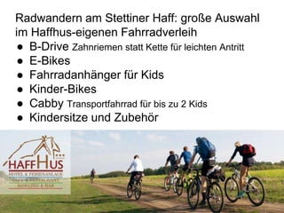 Radwandern am Stettiner Haff: große Auswahl
im Haffhus-eigenen Fahrradverleih
● B-Drive Zahnriemen statt Kette für leichten Antritt
● E-Bikes
● Fahrradanhänger für Kids
● Kinder-Bikes
● Cabby Transportfahrrad für bis zu 2 Kids
● Kindersitze und Zubehör
 
