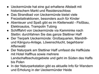 ● Ueckermünde hat eine gut erhaltene Altstadt mit
historischem Markt und Residenzschloss
● Das Strandbad von Ueckermünde bietet viele
Freizeitattraktionen, besonders auch für Kinder
● Abenteuer und Spaß gibt es im Kletterwald - Floßbau,
Elektroautos, Trampolin Tubing
● Schifffahrt von Ueckermünde via Kamminke nach
Stettin: durchfahren Sie das ganze Stettiner Haff
● Der Tierpark Ueckermünde: Großaquarien, Mandrill-
und Känguru-Anlage, Löwenschlucht, begehbarer
Affenwald
● Der Naturpark am Stettiner Haff umfasst die Haffküste
mit Hotel Haffhus sowie mehrere
Landschaftsschutzgebiete und geht im Süden des Haffs
bis Polen
● In der Naturparkstation gibt es aktuelle Info für Wandern
und Erholung in der Ueckermünder Heide
 