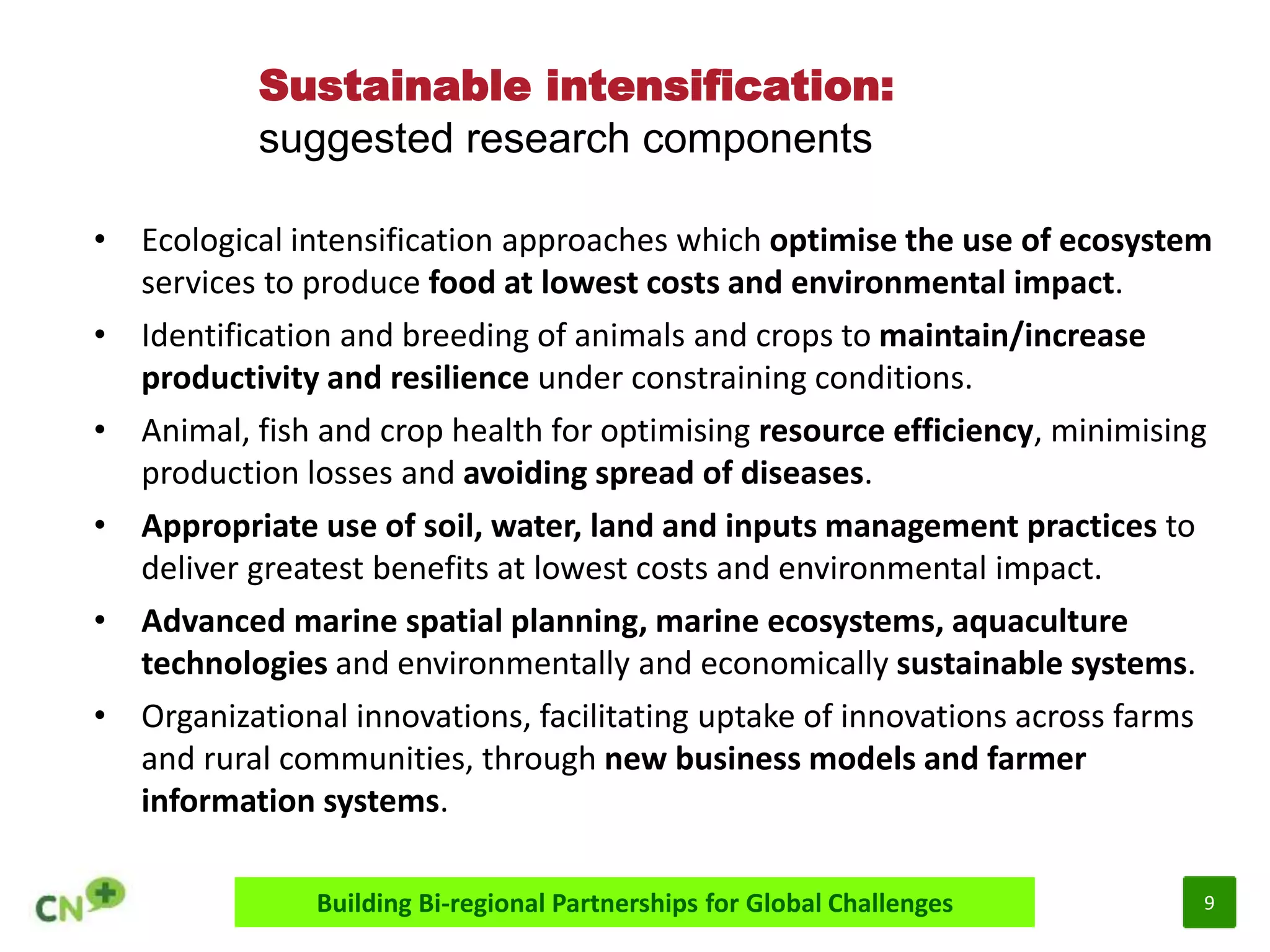 9
Sustainable intensification:
suggested research components
Building Bi-regional Partnerships for Global Challenges
• Ecological intensification approaches which optimise the use of ecosystem
services to produce food at lowest costs and environmental impact.
• Identification and breeding of animals and crops to maintain/increase
productivity and resilience under constraining conditions.
• Animal, fish and crop health for optimising resource efficiency, minimising
production losses and avoiding spread of diseases.
• Appropriate use of soil, water, land and inputs management practices to
deliver greatest benefits at lowest costs and environmental impact.
• Advanced marine spatial planning, marine ecosystems, aquaculture
technologies and environmentally and economically sustainable systems.
• Organizational innovations, facilitating uptake of innovations across farms
and rural communities, through new business models and farmer
information systems.
 