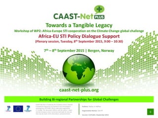 0
Building Bi-regional Partnerships for Global Challenges
CAAST-Net Plus is funded by the European Union’s Seventh
Framework Programme for Research and Technological
Development (FP7/2007-2013) under grant agreement
n0 311806. This document reflects only the author’s views
and the European Union cannot be held liable for any use
that may be made of the information contained herein.
Towards a Tangible Legacy
Workshop of WP2: Africa-Europe STI cooperation on the Climate Change global challenge
Africa-EU STI Policy Dialogue Support
(Plenary session, Tuesday, 8th September 2015, 9:00 – 10:30)
7th – 8th September 2015 | Bergen, Norway
caast-net-plus.org
Authors: Stefan A. Haffner
Organisation Names: DLR-PT
Version 1.0|Public |September 2015
 