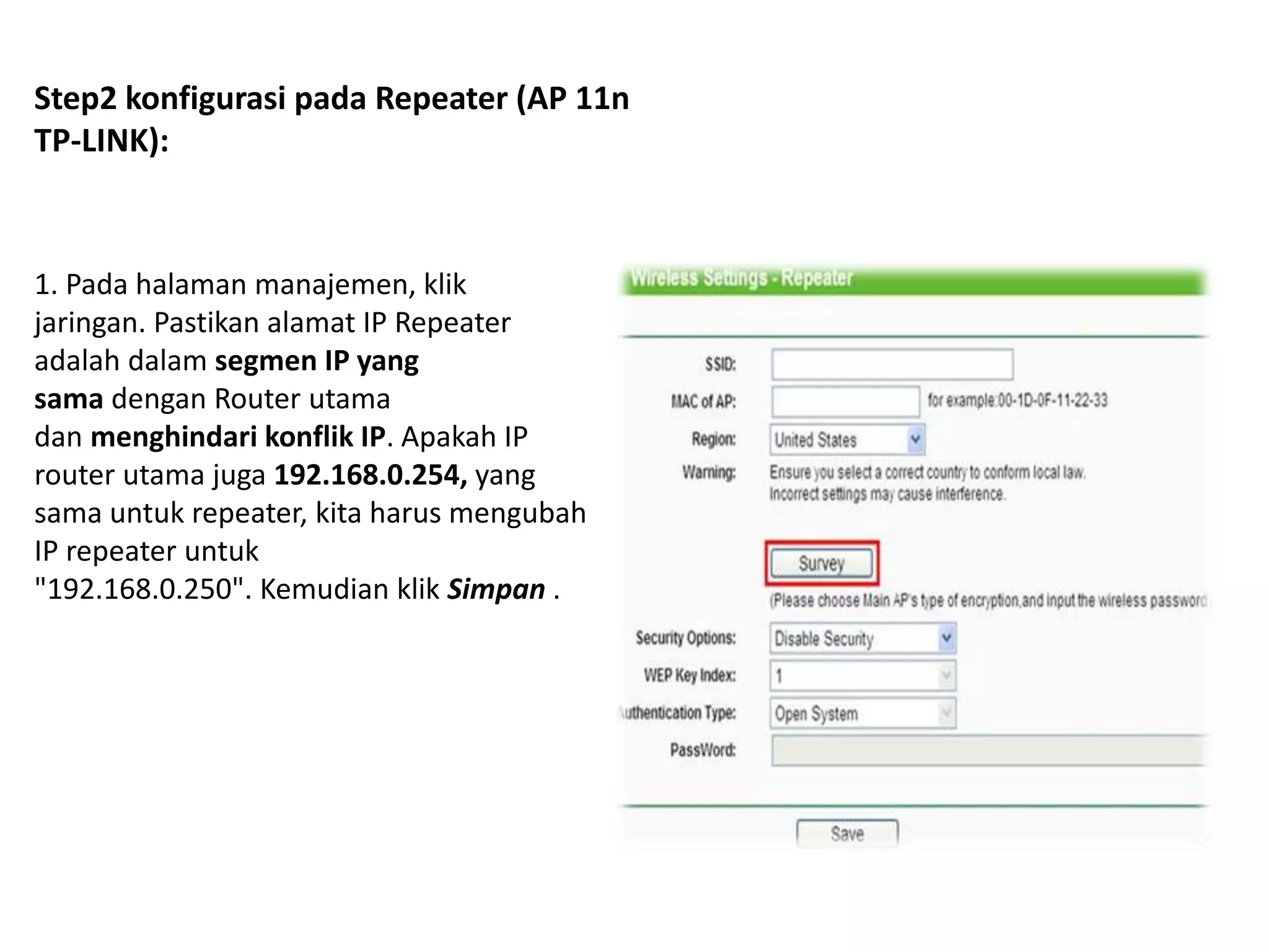 Step2 konfigurasi pada Repeater (AP 11n 
TP-LINK): 
1. Pada halaman manajemen, klik 
jaringan. Pastikan alamat IP Repeater 
adalah dalam segmen IP yang 
sama dengan Router utama 
dan menghindari konflik IP. Apakah IP 
router utama juga 192.168.0.254, yang 
sama untuk repeater, kita harus mengubah 
IP repeater untuk 
"192.168.0.250". Kemudian klik Simpan . 
 