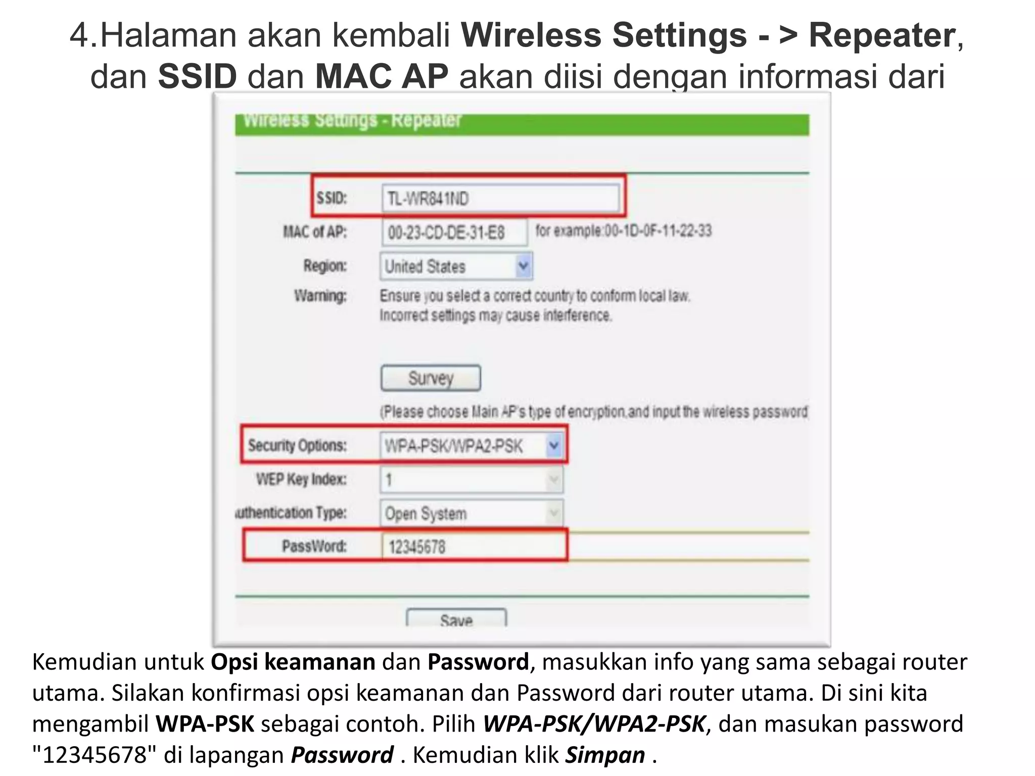 4.Halaman akan kembali Wireless Settings - > Repeater, 
dan SSID dan MAC AP akan diisi dengan informasi dari 
router utama. 
Kemudian untuk Opsi keamanan dan Password, masukkan info yang sama sebagai router 
utama. Silakan konfirmasi opsi keamanan dan Password dari router utama. Di sini kita 
mengambil WPA-PSK sebagai contoh. Pilih WPA-PSK/WPA2-PSK, dan masukan password 
"12345678" di lapangan Password . Kemudian klik Simpan . 
 