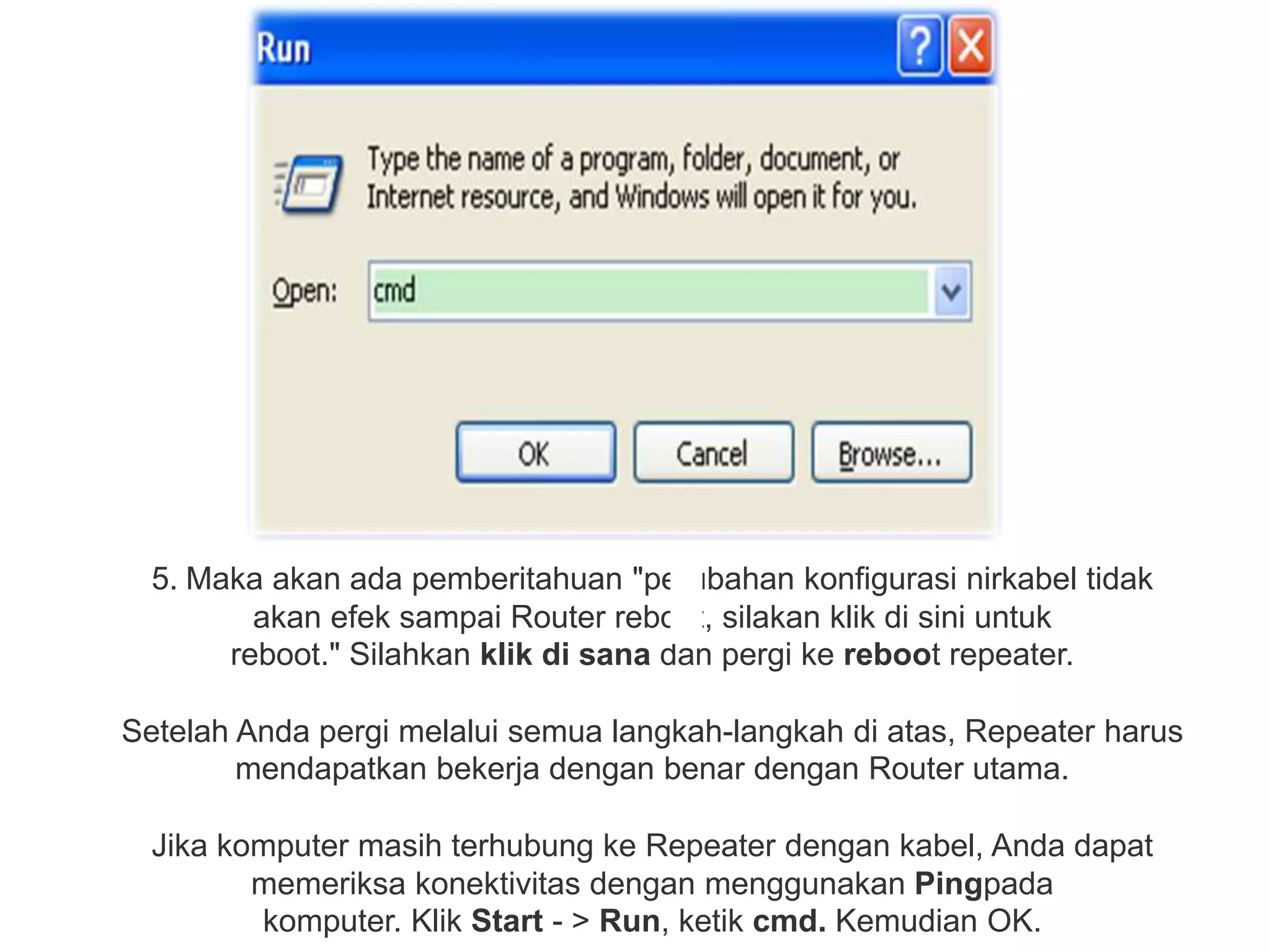5. Maka akan ada pemberitahuan "perubahan konfigurasi nirkabel tidak 
akan efek sampai Router reboot, silakan klik di sini untuk 
reboot." Silahkan klik di sana dan pergi ke reboot repeater. 
Setelah Anda pergi melalui semua langkah-langkah di atas, Repeater harus 
mendapatkan bekerja dengan benar dengan Router utama. 
Jika komputer masih terhubung ke Repeater dengan kabel, Anda dapat 
memeriksa konektivitas dengan menggunakan Pingpada 
komputer. Klik Start - > Run, ketik cmd. Kemudian OK. 
 