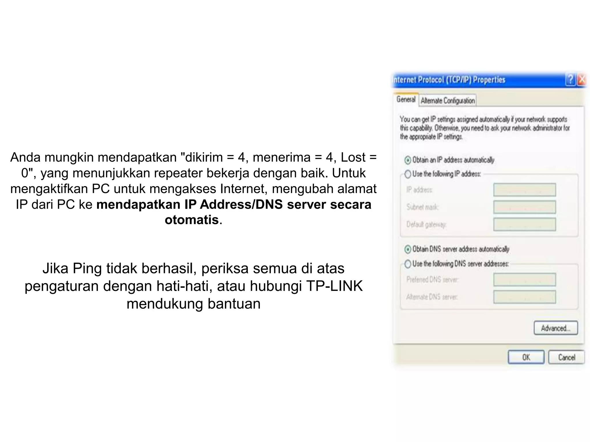Anda mungkin mendapatkan "dikirim = 4, menerima = 4, Lost = 
0", yang menunjukkan repeater bekerja dengan baik. Untuk 
mengaktifkan PC untuk mengakses Internet, mengubah alamat 
IP dari PC ke mendapatkan IP Address/DNS server secara 
otomatis. 
Jika Ping tidak berhasil, periksa semua di atas 
pengaturan dengan hati-hati, atau hubungi TP-LINK 
mendukung bantuan 
