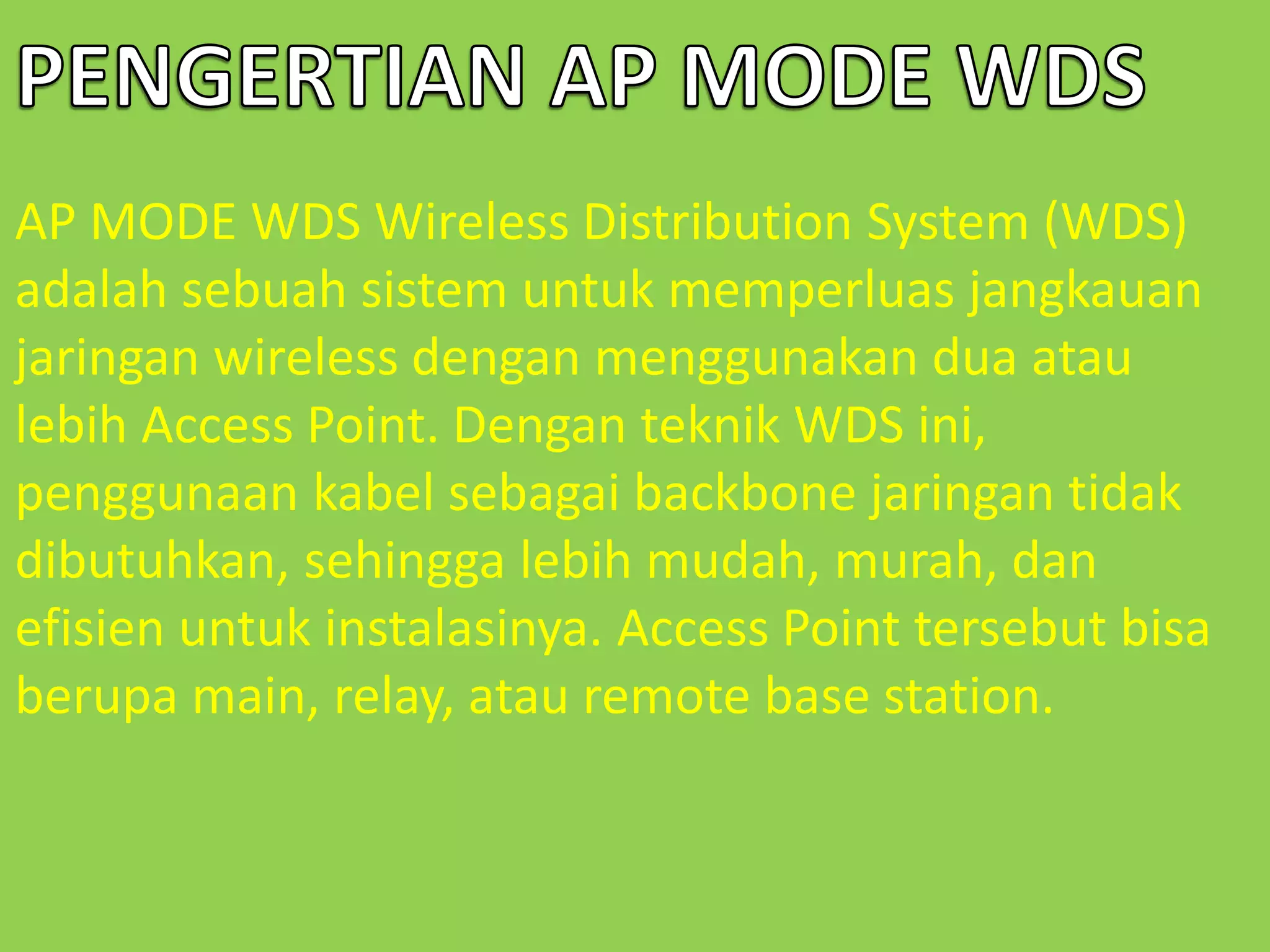 AP MODE WDS Wireless Distribution System (WDS) 
adalah sebuah sistem untuk memperluas jangkauan 
jaringan wireless dengan menggunakan dua atau 
lebih Access Point. Dengan teknik WDS ini, 
penggunaan kabel sebagai backbone jaringan tidak 
dibutuhkan, sehingga lebih mudah, murah, dan 
efisien untuk instalasinya. Access Point tersebut bisa 
berupa main, relay, atau remote base station. 
 