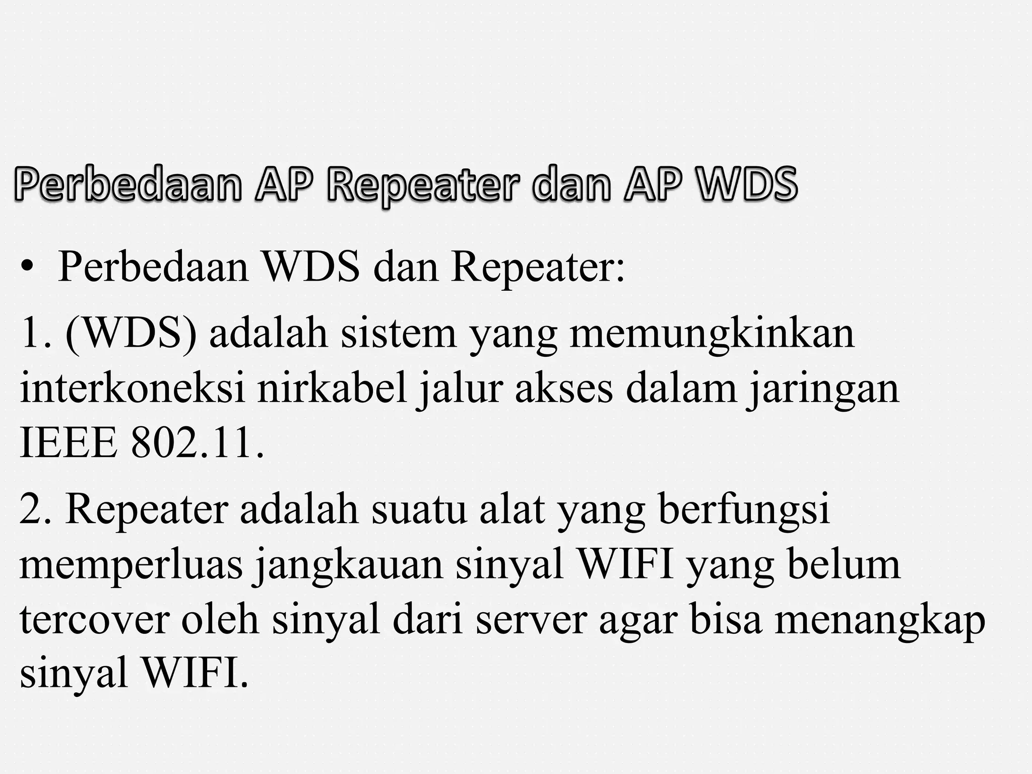 • Perbedaan WDS dan Repeater: 
1. (WDS) adalah sistem yang memungkinkan 
interkoneksi nirkabel jalur akses dalam jaringan 
IEEE 802.11. 
2. Repeater adalah suatu alat yang berfungsi 
memperluas jangkauan sinyal WIFI yang belum 
tercover oleh sinyal dari server agar bisa menangkap 
sinyal WIFI. 
 