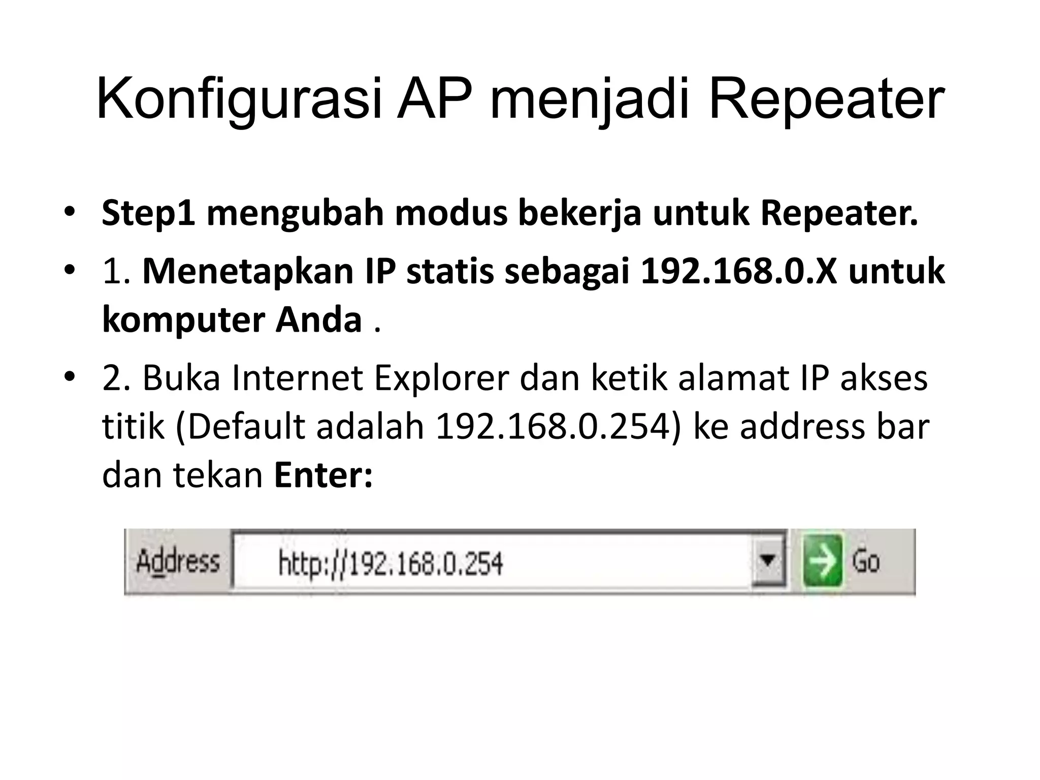 Konfigurasi AP menjadi Repeater 
• Step1 mengubah modus bekerja untuk Repeater. 
• 1. Menetapkan IP statis sebagai 192.168.0.X untuk 
komputer Anda . 
• 2. Buka Internet Explorer dan ketik alamat IP akses 
titik (Default adalah 192.168.0.254) ke address bar 
dan tekan Enter: 
 