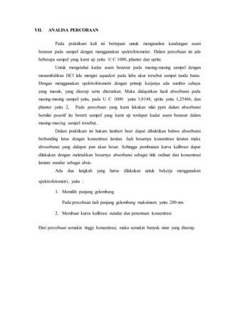 VII. ANALISA PERCOBAAN
Pada praktikum kali ini bertujuan untuk menganalisis kandungan asam
benzoat pada sampel dengan menggunakan spektofotometer. Dalam percobaan ini ada
beberapa sampel yang kami uji yaitu U C 1000, phanter dan sprite.
Untuk mengetahui kadar asam benzoat pada masing-masing sampel dengan
menambahkan HCl lalu mengisi aquadest pada labu ukur tersebut sampai tanda batas.
Dengan menggunakan spektrofotometri dengan prinsip kerjanya ada sumber cahaya
yang masuk, yang diserap serta diteruskan. Maka didapatkan hasil absorbansi pada
masing-masing sampel yaitu, pada U C 1000 yaitu 3,8148, sprite yaitu 1,25466, dan
phanter yaitu 2, Pada percobaan yang kami lakukan nilai ppm dalam absorbansi
bernilai posotif itu berarti sampel yang kami uji terdapat kadar asam benzoat dalam
masing-masing sampel tersebut..
Dalam praktikum ini hukum lambert beer dapat dibuktikan bahwa absorbansi
berbanding lurus dengan konsentrasi larutan. Jadi besarnya konsentrasi larutan maka
abvsorbansi yang didapat pun akan besar. Sehingga pembuatan kurva kalibrasi dapat
dilakukan dengan meletakkan besarnya absorbansi sebagai titik ordinat dan konsentrasi
larutan standar sebagai absis.
Ada dua langkah yang harus dilakukan untuk bekerja menggunakan
spektrofotometri, yaitu :
1. Memilih panjang gelombang
Pada percobaan tadi panjang gelombang maksimum yaitu 200 nm.
2. Membuat kurva kalibrasi standar dan penentuan konsentrasi
Dari percobaan semakin tinggi konsentrasi, maka semakin banyak sinar yang diserap.
 