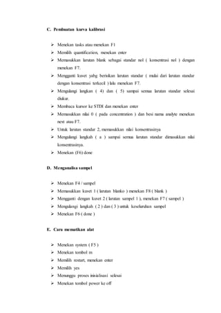C. Pembuatan kurva kalibrasi
 Menekan tasks atau menekan F1
 Memilih quantification, menekan enter
 Memasukkan larutan blank sebagai standar nol ( konsentrasi nol ) dengan
menekan F7.
 Mengganti kuvet yabg berisikan larutan standar ( mulai dari larutan standar
dengan konsentrasi terkecil ) lalu menekan F7.
 Mengulangi langkan ( 4) dan ( 5) sampai semua larutan standar selesai
diukur.
 Membaca kursor ke STDI dan menekan enter
 Memasukkan nilai 0 ( pada concentration ) dan besi nama analyte menekan
next atau F7.
 Untuk larutan standar 2, memasukkan nilai konsentrasinya
 Mengulangi langkah ( a ) sampai semua larutan standar dimasukkan nilai
konsentrasinya.
 Menekan (F6) done
D. Menganalisa sampel
 Menekan F4 / sampel
 Memasukkan kuvet 1 ( larutan blanko ) menekan F8 ( blank )
 Mengganti dengan kuvet 2 ( larutan sampel 1 ), menekan F7 ( sampel )
 Mengulangi langkah ( 2 ) dan ( 3 ) untuk keseluruhan sampel
 Menekan F6 ( done )
E. Cara mematikan alat
 Menekan system ( F5 )
 Menekan tombol m
 Memilih restart, menekan enter
 Memilih yes
 Menunggu proses inisialisasi selesai
 Menekan tombol power ke off
 