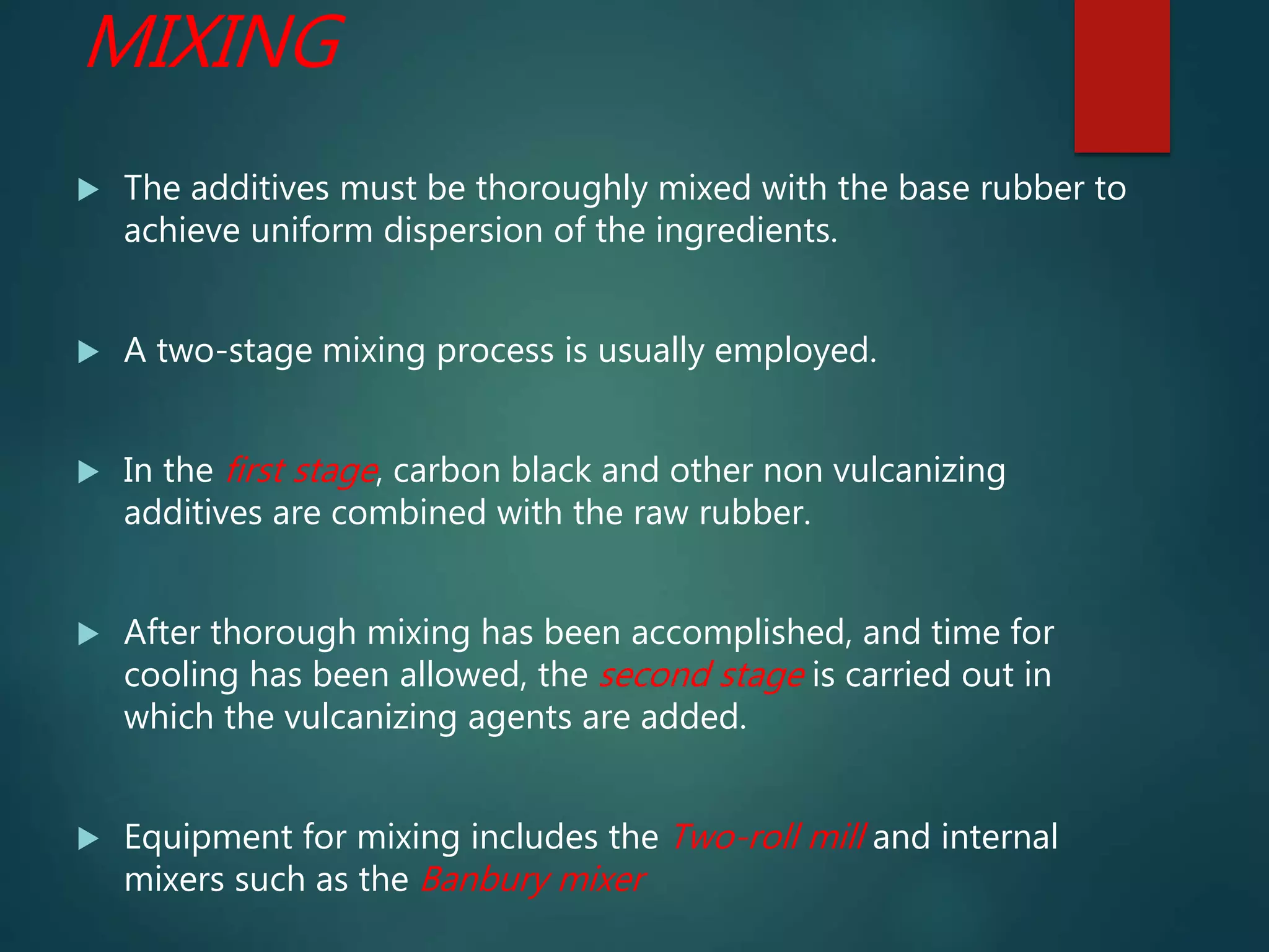 MIXING
 The additives must be thoroughly mixed with the base rubber to
achieve uniform dispersion of the ingredients.
 A two-stage mixing process is usually employed.
 In the first stage, carbon black and other non vulcanizing
additives are combined with the raw rubber.
 After thorough mixing has been accomplished, and time for
cooling has been allowed, the second stage is carried out in
which the vulcanizing agents are added.
 Equipment for mixing includes the Two-roll mill and internal
mixers such as the Banbury mixer
 