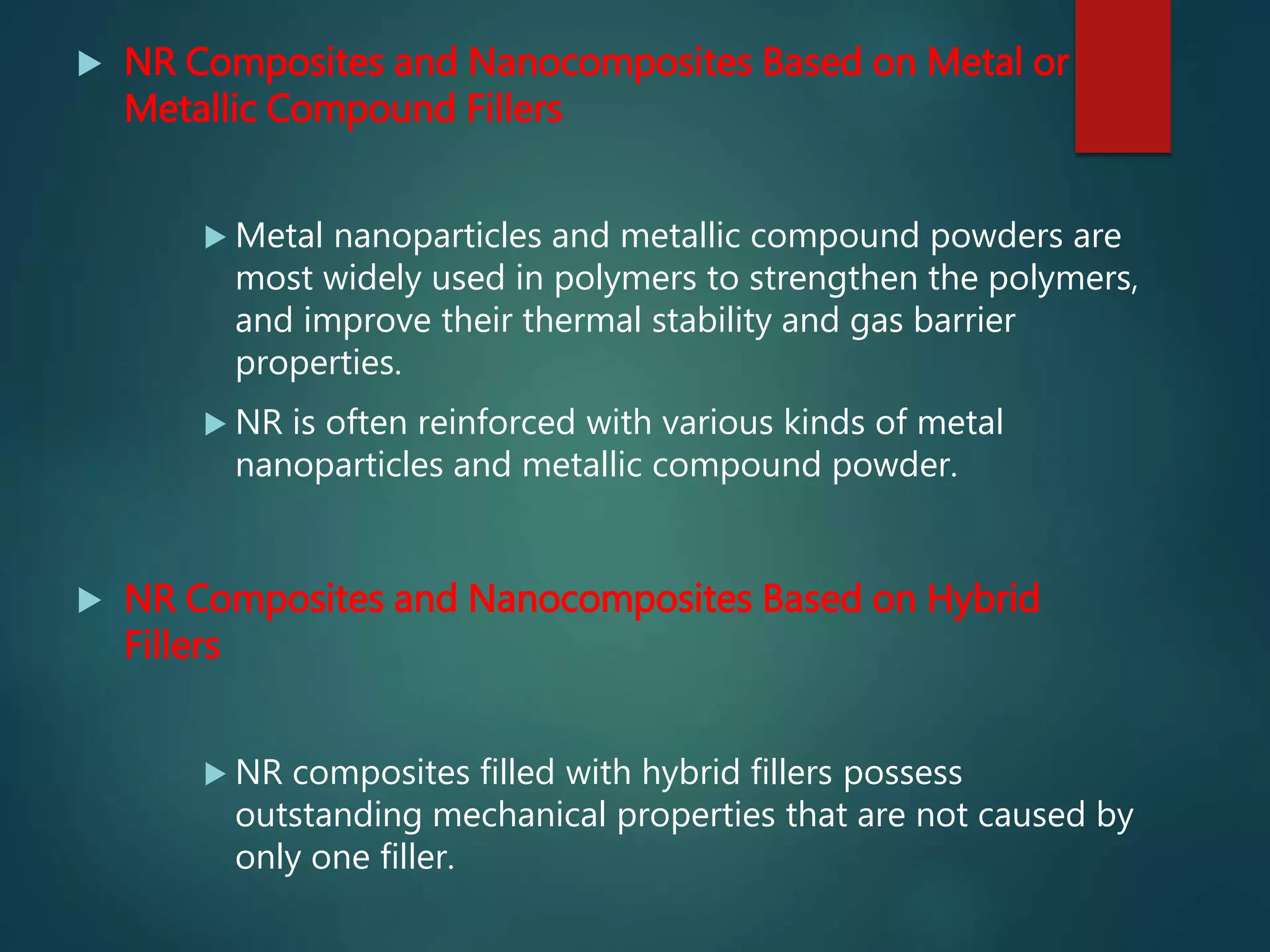  NR Composites and Nanocomposites Based on Metal or
Metallic Compound Fillers
 Metal nanoparticles and metallic compound powders are
most widely used in polymers to strengthen the polymers,
and improve their thermal stability and gas barrier
properties.
 NR is often reinforced with various kinds of metal
nanoparticles and metallic compound powder.
 NR Composites and Nanocomposites Based on Hybrid
Fillers
 NR composites filled with hybrid fillers possess
outstanding mechanical properties that are not caused by
only one filler.
 