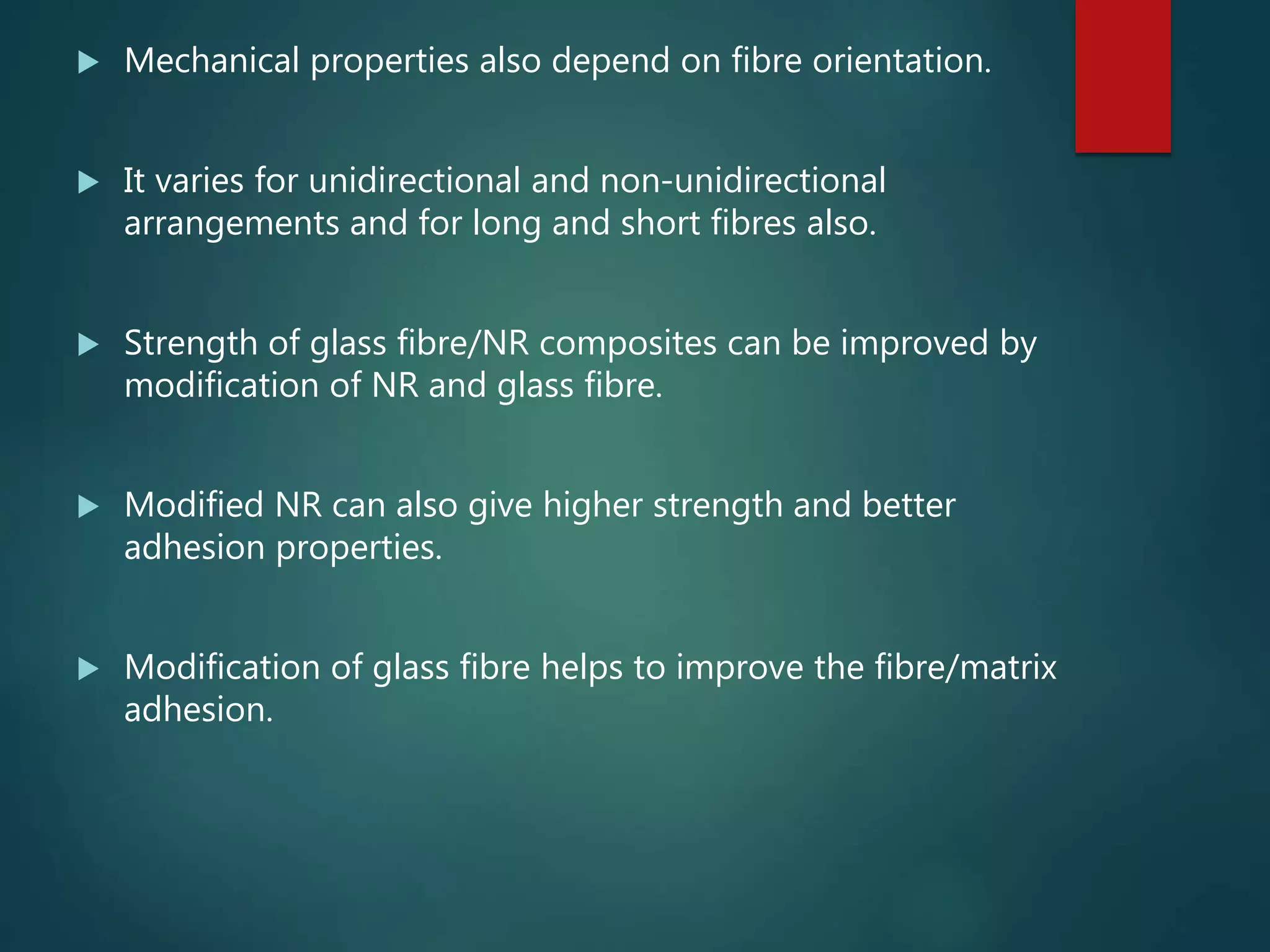  Mechanical properties also depend on fibre orientation.
 It varies for unidirectional and non-unidirectional
arrangements and for long and short fibres also.
 Strength of glass fibre/NR composites can be improved by
modification of NR and glass fibre.
 Modified NR can also give higher strength and better
adhesion properties.
 Modification of glass fibre helps to improve the fibre/matrix
adhesion.
 