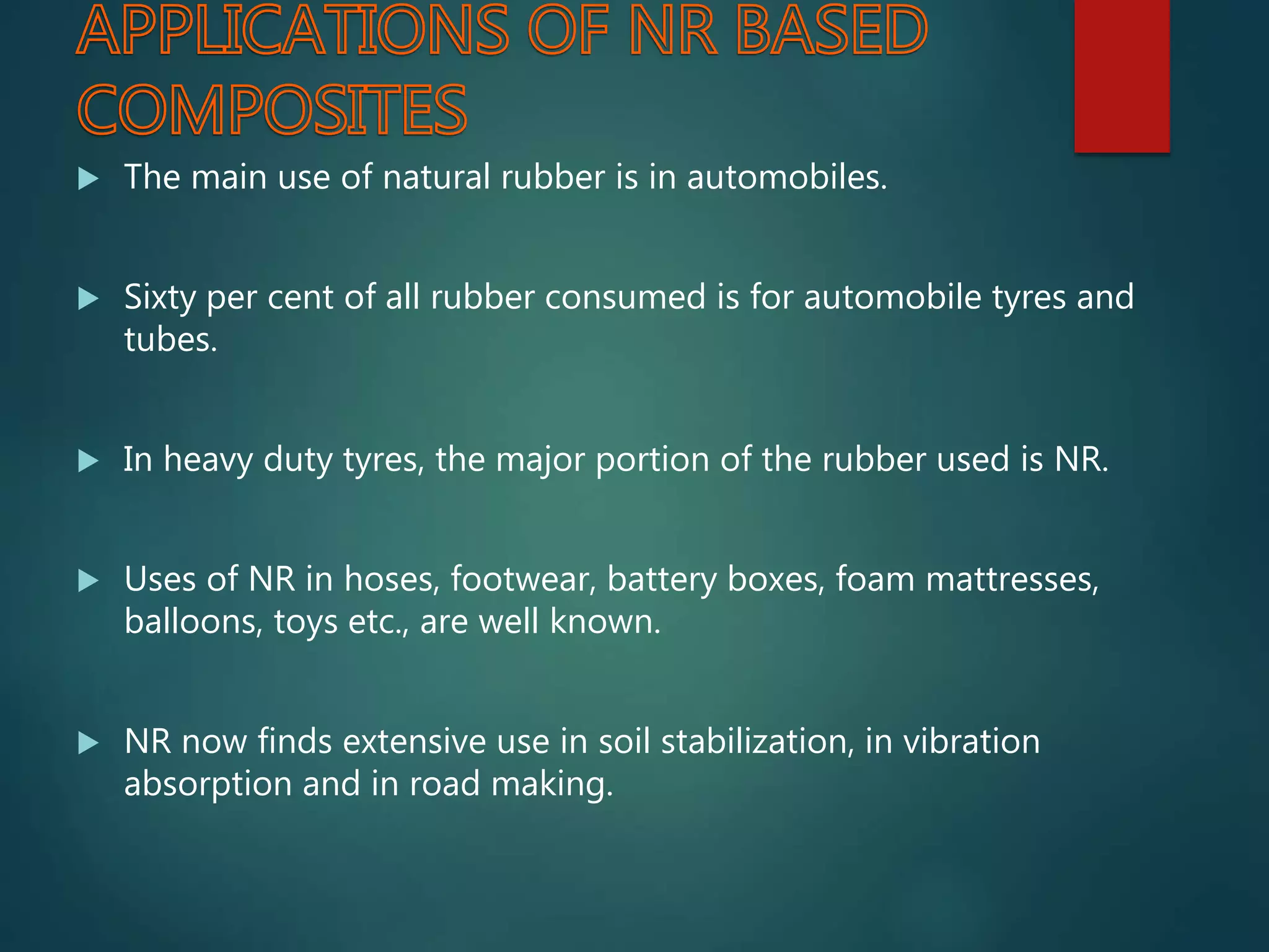  The main use of natural rubber is in automobiles.
 Sixty per cent of all rubber consumed is for automobile tyres and
tubes.
 In heavy duty tyres, the major portion of the rubber used is NR.
 Uses of NR in hoses, footwear, battery boxes, foam mattresses,
balloons, toys etc., are well known.
 NR now finds extensive use in soil stabilization, in vibration
absorption and in road making.
 