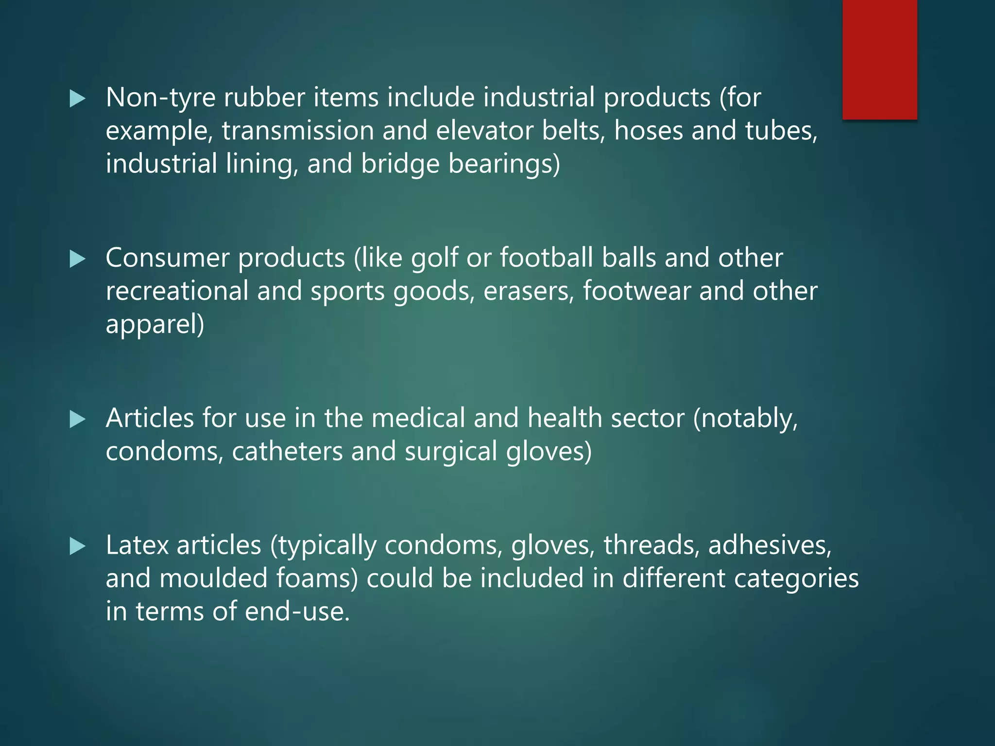  Non-tyre rubber items include industrial products (for
example, transmission and elevator belts, hoses and tubes,
industrial lining, and bridge bearings)
 Consumer products (like golf or football balls and other
recreational and sports goods, erasers, footwear and other
apparel)
 Articles for use in the medical and health sector (notably,
condoms, catheters and surgical gloves)
 Latex articles (typically condoms, gloves, threads, adhesives,
and moulded foams) could be included in different categories
in terms of end-use.
 