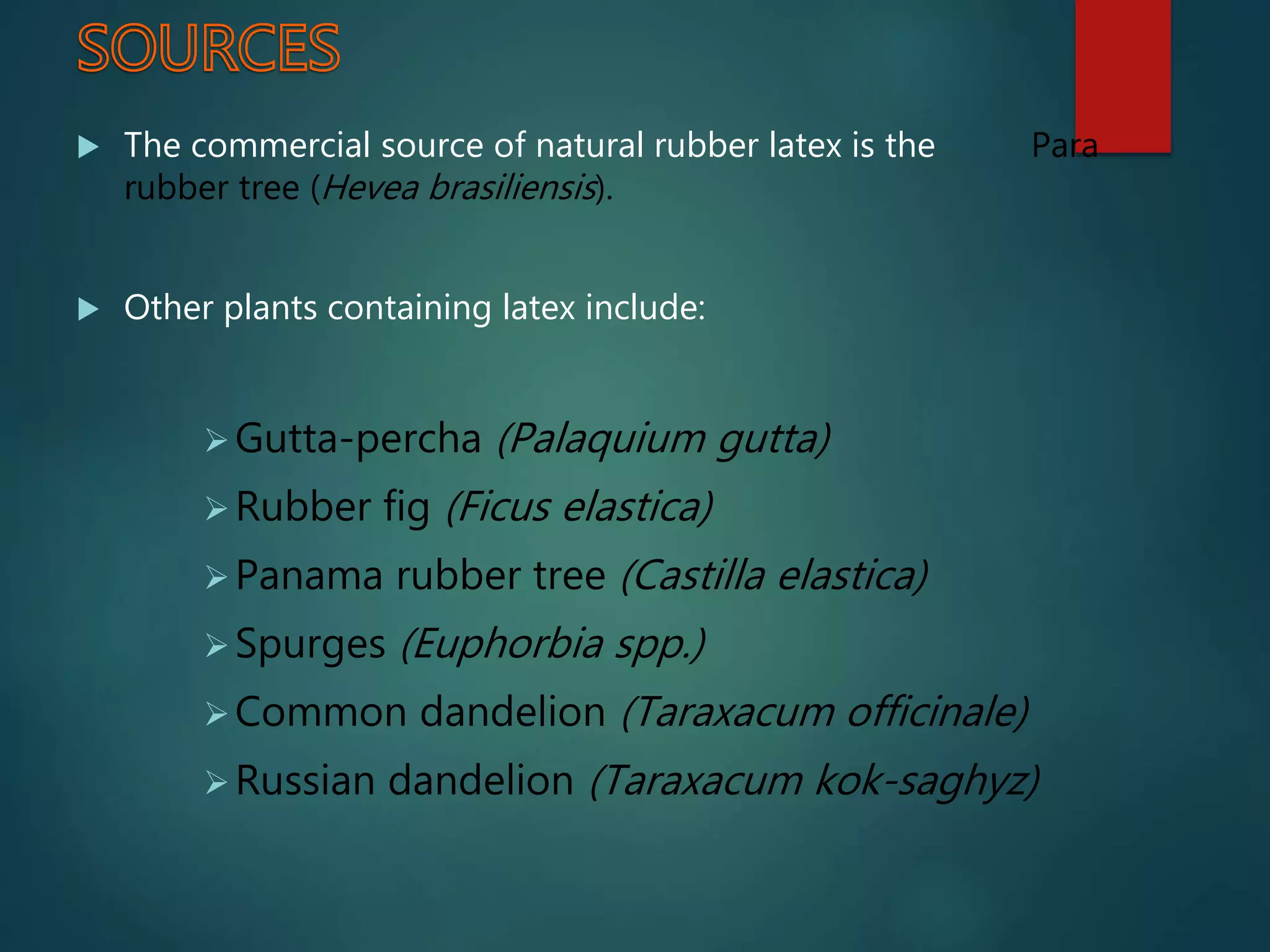  The commercial source of natural rubber latex is the Para
rubber tree (Hevea brasiliensis).
 Other plants containing latex include:
Gutta-percha (Palaquium gutta)
Rubber fig (Ficus elastica)
Panama rubber tree (Castilla elastica)
Spurges (Euphorbia spp.)
Common dandelion (Taraxacum officinale)
Russian dandelion (Taraxacum kok-saghyz)
 