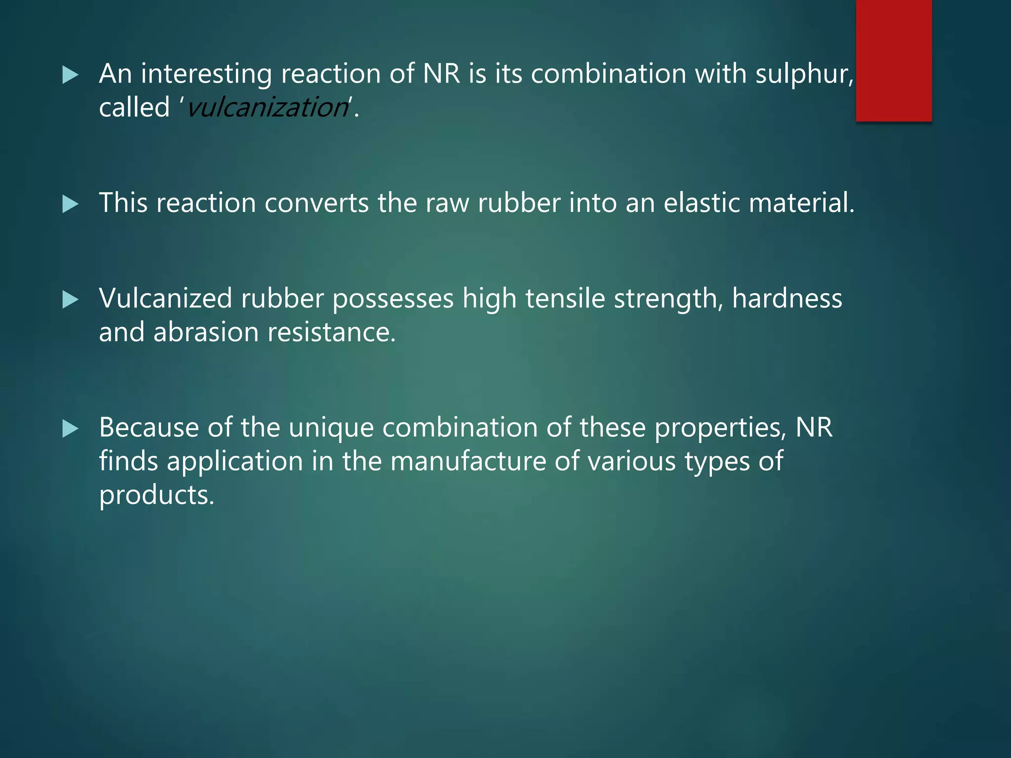 An interesting reaction of NR is its combination with sulphur,
called ‘vulcanization’.
 This reaction converts the raw rubber into an elastic material.
 Vulcanized rubber possesses high tensile strength, hardness
and abrasion resistance.
 Because of the unique combination of these properties, NR
finds application in the manufacture of various types of
products.
 