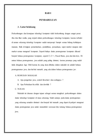 BAB I
PENDAHULUAN
A. Latar belakang
Perkembangan dan kemajuan teknologi komputer telah berkembang dengan sangat pesat.
Jika kita lihat realita yang terjadi dalam perkembangan teknologi komputer, karena terbukti
di zaman sekarang teknologi komputer sudah menyusupi hampir semua bidang kehidupan
manusia. Baik di tingkat pemerintahan, pendidikan, perusahaan, super market maupun mini
market semua mengenal komputer. Seperti halnya dunia pemrograman komputer dikenal
banyak bahasa pemrograman komputer, seperti C, C++, Pascal Basic, java dan lain-lain. Di
antara bahasa pemrograman, java adalah yang paling diminat, karena perannya yang sudah
tidak diragukan lagi. Oleh karena itu yang akan dibahas dalam makalah ini adalah bahasa
pemrogaraman java, dan hal-hal menarik yang ada dalam bahasa pemrograman jav.
A. RUMUSAN MASALAH
A. Apa pengertian java, contoh flowchart dan codingnya ?
B. Apa Perbedaan for,while dan dowhile ?
C. TUJUAN
Makalah ini disusun dengan tujuan sebagai sarana mengikuti perkembangan dalam
dunia teknologi komputer di masa sekarang. Salah satunya pada dunia pemrograman
yang sekarang semakin diminati dan banyak hal menarik yang dapat di pelejari mengenai
dunia pemrograman java untuk menambah wawasan kita tentang bahasa pemrograman
java.
 