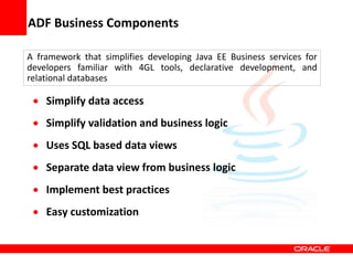 Copyright © 2006 Oracle Corporation
ADF Business Components
A framework that simplifies developing Java EE Business services for
developers familiar with 4GL tools, declarative development, and
relational databases
 Simplify data access
 Simplify validation and business logic
 Uses SQL based data views
 Separate data view from business logic
 Implement best practices
 Easy customization
 