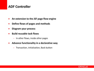 Copyright © 2006 Oracle Corporation
ADF Controller
 An extension to the JSF page flow engine
 Define flows of pages and methods
 Diagram your process
 Build reusable task flows
- In other flows, inside other pages
 Advance functionality in a declarative way
- Transaction, initialization, Back button
 