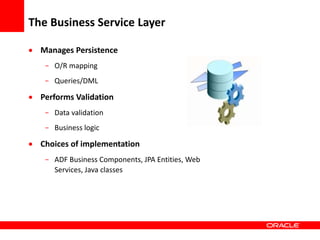 Copyright © 2006 Oracle Corporation
The Business Service Layer
 Manages Persistence
- O/R mapping
- Queries/DML
 Performs Validation
- Data validation
- Business logic
 Choices of implementation
- ADF Business Components, JPA Entities, Web
Services, Java classes
 
