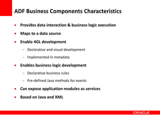 Copyright © 2006 Oracle Corporation
ADF Business Components Characteristics
 Provides data interaction & business logic execution
 Maps to a data source
 Enable 4GL development
- Declarative and visual development
- Implemented in metadata
 Enables business logic development
- Declarative business rules
- Pre-defined Java methods for events
 Can expose application modules as services
 Based on Java and XML
 