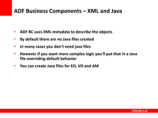 Copyright © 2006 Oracle Corporation
ADF Business Components – XML and Java
• ADF BC uses XML metadata to describe the objects
• By default there are no Java files created
• In many cases you don’t need java files
• However if you want more complex logic you’ll put that in a Java
file overriding default behavior
• You can create Java files for EO, VO and AM
 