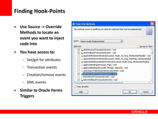 Copyright © 2006 Oracle Corporation
Finding Hook-Points
 Use Source -> Override
Methods to locate an
event you want to inject
code into
 You have access to:
- Set/get for attributes
- Transaction events
- Creation/remove events
- DML events
 Similar to Oracle Forms
Triggers
 