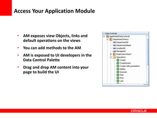 Copyright © 2006 Oracle Corporation
Access Your Application Module
• AM exposes view Objects, links and
default operations on the views
• You can add methods to the AM
• AM is exposed to UI developers in the
Data Control Palette
• Drag and drop AM content into your
page to build the UI
 