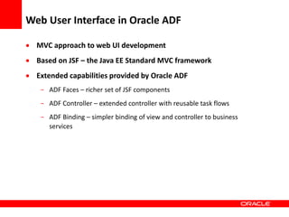 Copyright © 2006 Oracle Corporation
Web User Interface in Oracle ADF
 MVC approach to web UI development
 Based on JSF – the Java EE Standard MVC framework
 Extended capabilities provided by Oracle ADF
- ADF Faces – richer set of JSF components
- ADF Controller – extended controller with reusable task flows
- ADF Binding – simpler binding of view and controller to business
services
 