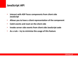 Copyright © 2006 Oracle Corporation
JavaScript API
• Interact with ADF Faces components from client side
JavaScript
• Allows you to have a client representation of the component
• Catch events and react on the client side
• Invoke server side events from client side JavaScript code
• As a rule – try to minimize the usage of this feature
 