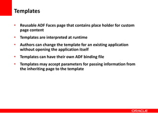 Copyright © 2006 Oracle Corporation
Templates
• Reusable ADF Faces page that contains place holder for custom
page content
• Templates are interpreted at runtime
• Authors can change the template for an existing application
without opening the application itself
• Templates can have their own ADF binding file
• Templates may accept parameters for passing information from
the inheriting page to the template
 