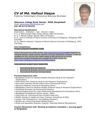 CV of Md. Hafizul Haque
F i s h e r i e s T e c h n o l o g i s t /I n n o v a t i v e B u s i n e s s D e v e l o p e r
Uttarayan, College Road, Barisal - 8200, Bangladesh
Email: seekinvestor2007@yahoo.com
Cell: 88-01710-962792
Educational Qualification:
Examination….Institution….Year….Division / Class:
S. S. C. Mathuranath Public School, Barisal 1982 2nd Division
H. S. C. Barisal College, Barisal 1984 1st Division
B. Sc. (Hon’s) Institute of Marine Science University of Chittagong, Chittagong 1990
2nd Class
M. Sc. (Marine Science)* Institute of Marine Science University of Chittagong, 1993
2nd Class
Core Competency:
Project proposal Feasibility study
Proof of document for online review: http://www.tinyurl.com/craftBD Wigcraft is a
maritime vehicle, widely used by offshore oil & gas exploration company. It also an
excellent for ferry service over water bodies & also attractive for tourist.
Some demo project proposals also available for online review on:
http://www.chittagong.academia.edu/hafizulhaque
International project team leadership
 International Business Resource
 International Business resource Coordination (Buy-Sell Coordination)
 International Business Correspondence
Practical Experience with:
Bangladesh Centre for Advance Studies (Fisheries Study & Int’l Research
Organization)
Flood Action Plan (Fisheries Study & Int’l Research Organization)
Paira Semi-Intensive Shrimp Culture Farm (Commercial Farm)
Agrocare (Fisheries Training & Consultancy Farm)
Bangladesh Centre for Advance Studies (Fisheries Study & Research Organization)
Greenland Garments Ltd.(Commercial Industry)
General Engineering & Co. (Agro Machineries Development & Consultancy Farm)
Bangladesh Development Service Center ( NGO)
Usha Feed Ltd. (Commercial Fish & Poultry Feed Ind.)
SOHAC Society on Haelth and Care (Training, Consultancy & NGO)
Lockpur Fish Processing Co. Ltd (Seafood processor)
Benbay Ltd. (Hong Kong based Seafood Buyer)
Mukto and Associates (Exporter Importer, Feed Raw Material Manufacturer)
Present Attachment with: Working as freelance consultant / sourcing agent
at Bangladesh.
 