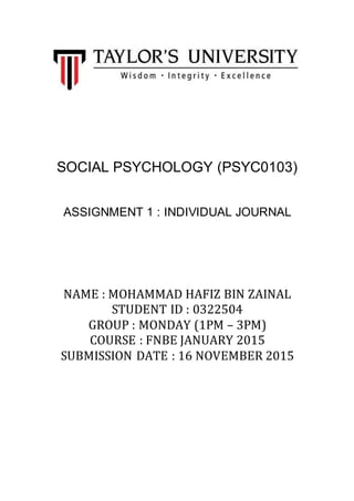 SOCIAL PSYCHOLOGY (PSYC0103)
ASSIGNMENT 1 : INDIVIDUAL JOURNAL
NAME : MOHAMMAD HAFIZ BIN ZAINAL
STUDENT ID : 0322504
GROUP : MONDAY (1PM – 3PM)
COURSE : FNBE JANUARY 2015
SUBMISSION DATE : 16 NOVEMBER 2015
 