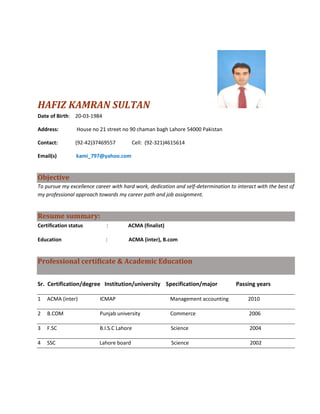 HAFIZ KAMRAN SULTAN
Date of Birth: 20-03-1984

Address:         House no 21 street no 90 chaman bagh Lahore 54000 Pakistan

Contact:        (92-42)37469557          Cell: (92-321)4615614

Email(s)         kami_797@yahoo.com


Objective
To pursue my excellence career with hard work, dedication and self-determination to interact with the best of
my professional approach towards my career path and job assignment.


Resume summary:
Certification status         :        ACMA (finalist)

Education                   :         ACMA (inter), B.com


Professional certificate & Academic Education


Sr. Certification/degree Institution/university Specification/major                 Passing years

1   ACMA (inter)          ICMAP                         Management accounting            2010

2   B.COM                 Punjab university             Commerce                         2006

3   F.SC                  B.I.S.C Lahore                Science                           2004

4   SSC                   Lahore board                  Science                           2002
 