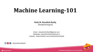 Machine Learning-101
Hafiz M. Attaullah Shafiq
(Deeplearning.Ai)
Email: attaullahshafiq10@gmail.com
Webpage: attaullahshafiq10.github.io
LinkedIn: www.linkedin.com/in/attaullahshafiq10
/attaullahshafiq10
 