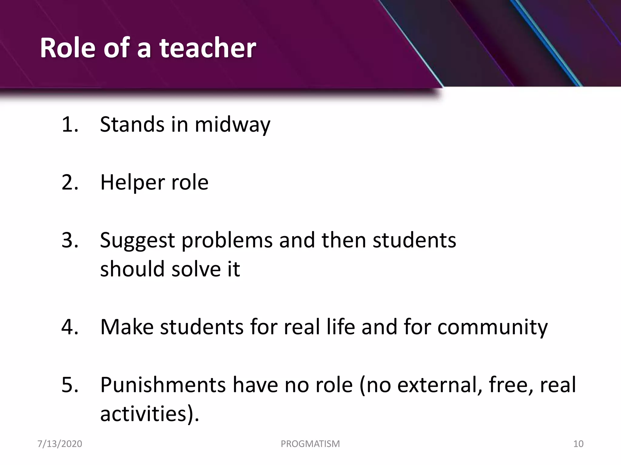Role of a teacher
1. Stands in midway
2. Helper role
3. Suggest problems and then students
should solve it
4. Make students for real life and for community
5. Punishments have no role (no external, free, real
activities).
7/13/2020 PROGMATISM 10
 