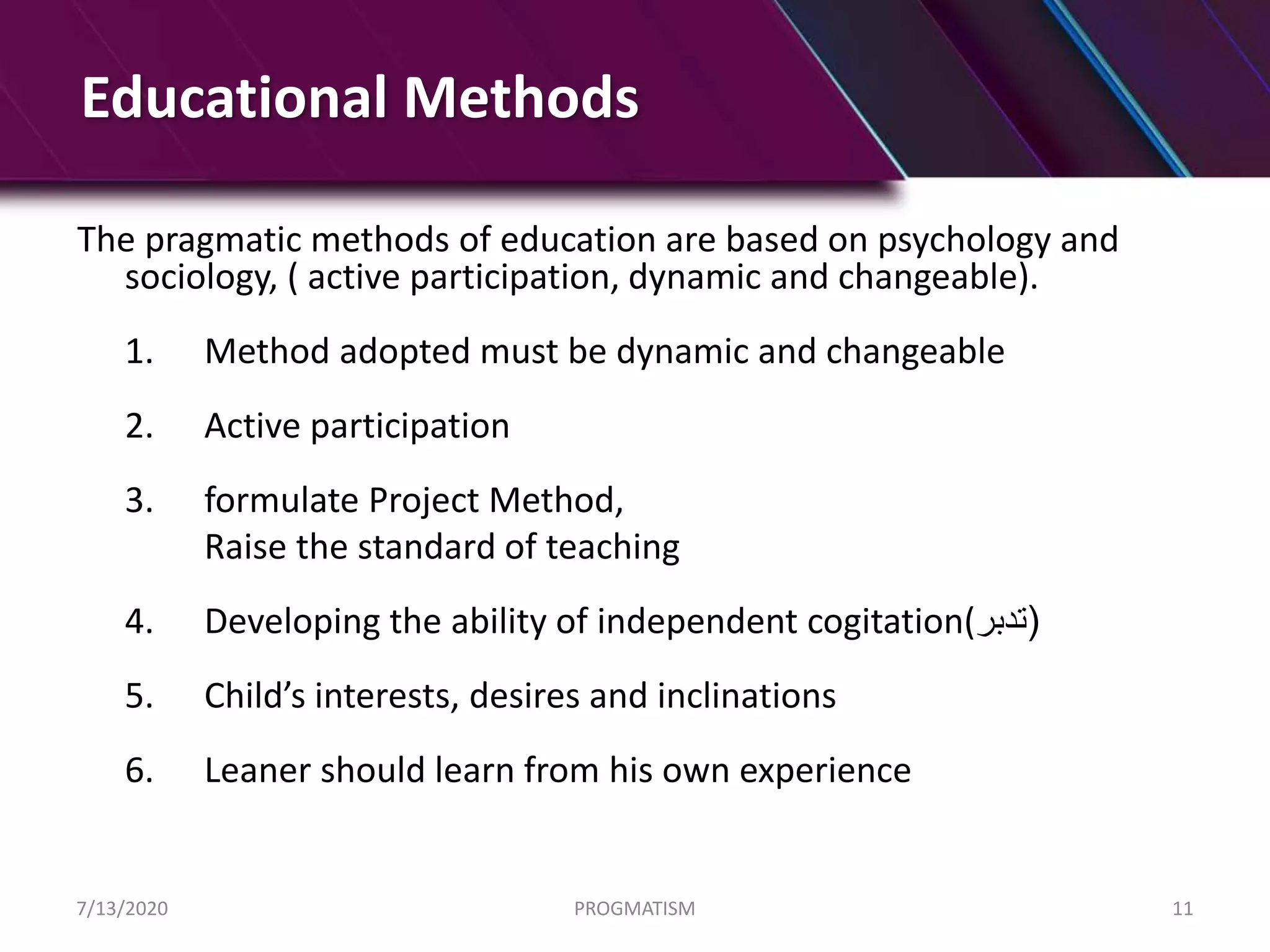 Educational Methods
The pragmatic methods of education are based on psychology and
sociology, ( active participation, dynamic and changeable).
1. Method adopted must be dynamic and changeable
2. Active participation
3. formulate Project Method,
Raise the standard of teaching
4. Developing the ability of independent cogitation( (‫تدبر‬
5. Child’s interests, desires and inclinations
6. Leaner should learn from his own experience
7/13/2020 PROGMATISM 11
 