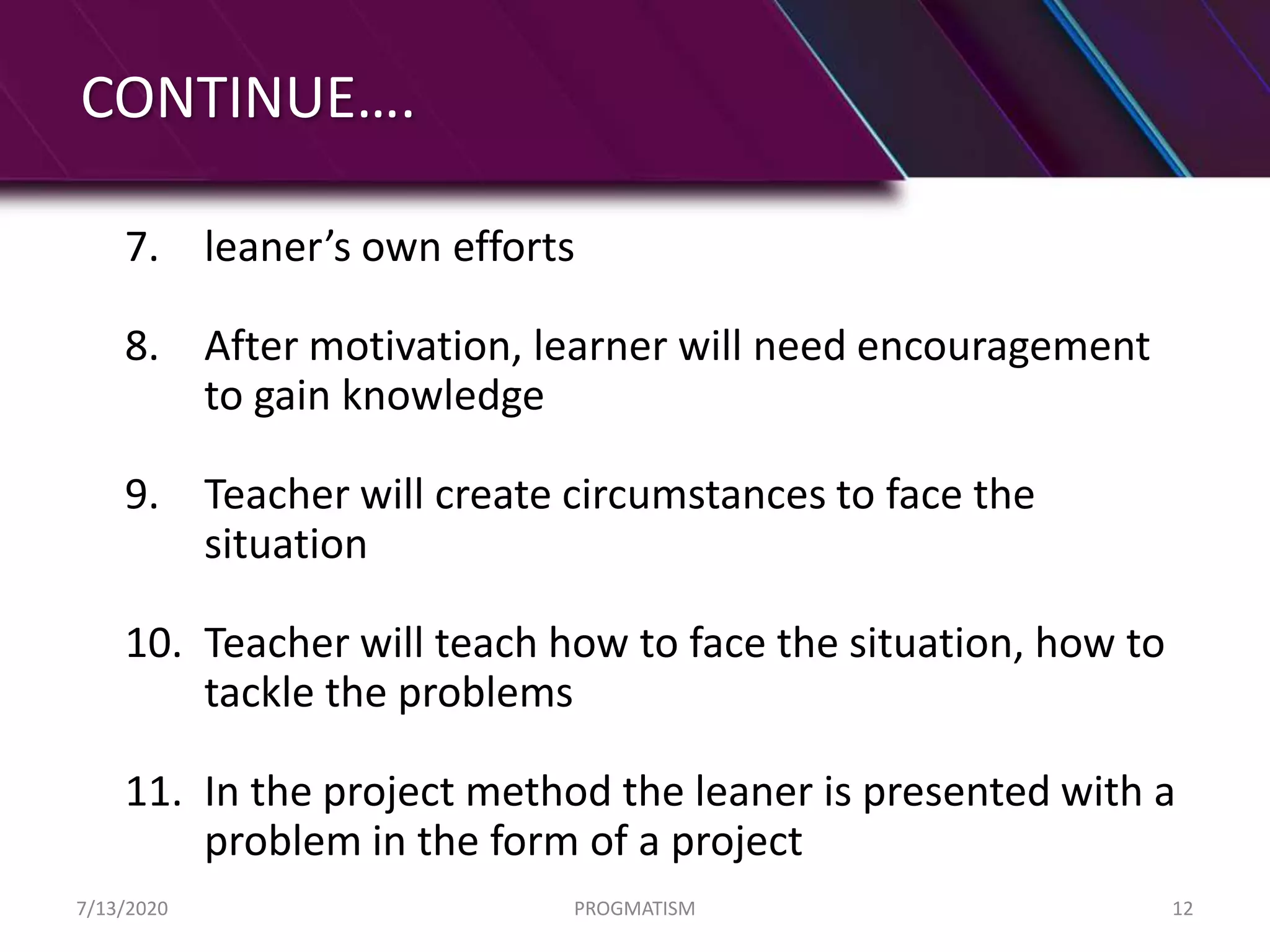 CONTINUE….
7. leaner’s own efforts
8. After motivation, learner will need encouragement
to gain knowledge
9. Teacher will create circumstances to face the
situation
10. Teacher will teach how to face the situation, how to
tackle the problems
11. In the project method the leaner is presented with a
problem in the form of a project
7/13/2020 PROGMATISM 12
 