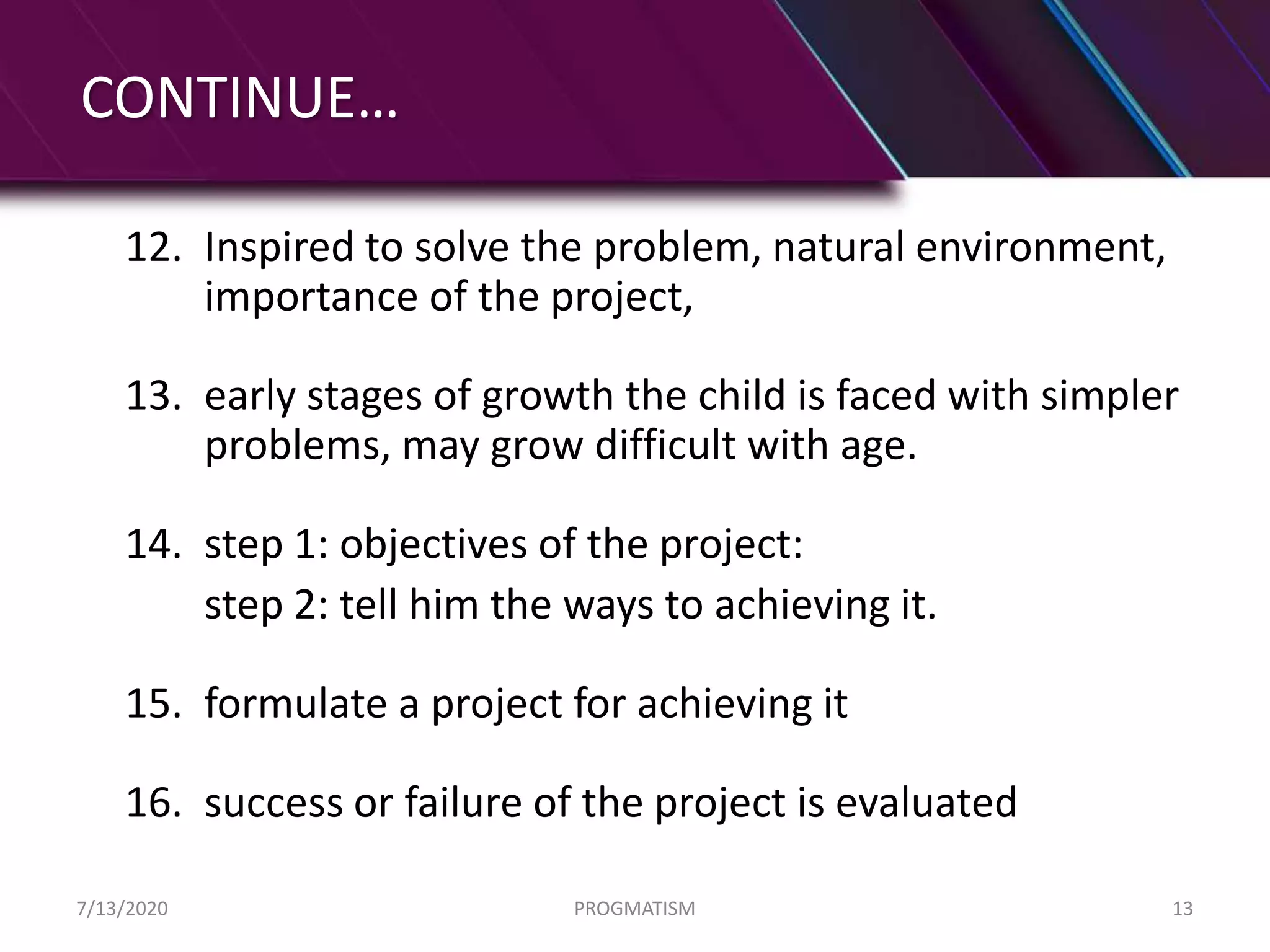 CONTINUE…
12. Inspired to solve the problem, natural environment,
importance of the project,
13. early stages of growth the child is faced with simpler
problems, may grow difficult with age.
14. step 1: objectives of the project:
step 2: tell him the ways to achieving it.
15. formulate a project for achieving it
16. success or failure of the project is evaluated
7/13/2020 PROGMATISM 13
 